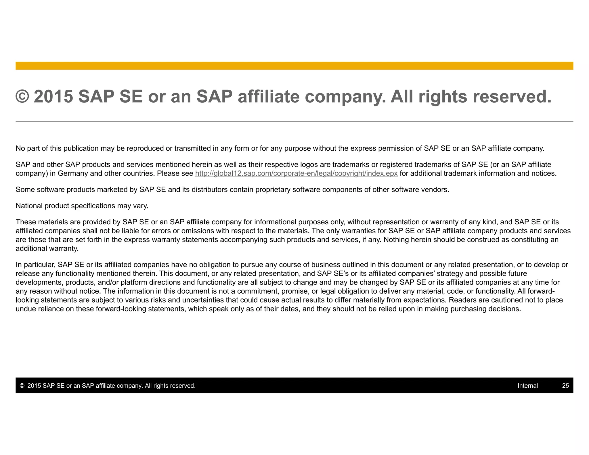 © 2015 SAP SE or an SAP affiliate company. All rights reserved. 25Internal
© 2015 SAP SE or an SAP affiliate company. All rights reserved.
No part of this publication may be reproduced or transmitted in any form or for any purpose without the express permission of SAP SE or an SAP affiliate company.
SAP and other SAP products and services mentioned herein as well as their respective logos are trademarks or registered trademarks of SAP SE (or an SAP affiliate
company) in Germany and other countries. Please see http://global12.sap.com/corporate-en/legal/copyright/index.epx for additional trademark information and notices.
Some software products marketed by SAP SE and its distributors contain proprietary software components of other software vendors.
National product specifications may vary.
These materials are provided by SAP SE or an SAP affiliate company for informational purposes only, without representation or warranty of any kind, and SAP SE or its
affiliated companies shall not be liable for errors or omissions with respect to the materials. The only warranties for SAP SE or SAP affiliate company products and services
are those that are set forth in the express warranty statements accompanying such products and services, if any. Nothing herein should be construed as constituting an
additional warranty.
In particular, SAP SE or its affiliated companies have no obligation to pursue any course of business outlined in this document or any related presentation, or to develop or
release any functionality mentioned therein. This document, or any related presentation, and SAP SE’s or its affiliated companies’ strategy and possible future
developments, products, and/or platform directions and functionality are all subject to change and may be changed by SAP SE or its affiliated companies at any time for
any reason without notice. The information in this document is not a commitment, promise, or legal obligation to deliver any material, code, or functionality. All forward-
looking statements are subject to various risks and uncertainties that could cause actual results to differ materially from expectations. Readers are cautioned not to place
undue reliance on these forward-looking statements, which speak only as of their dates, and they should not be relied upon in making purchasing decisions.
 