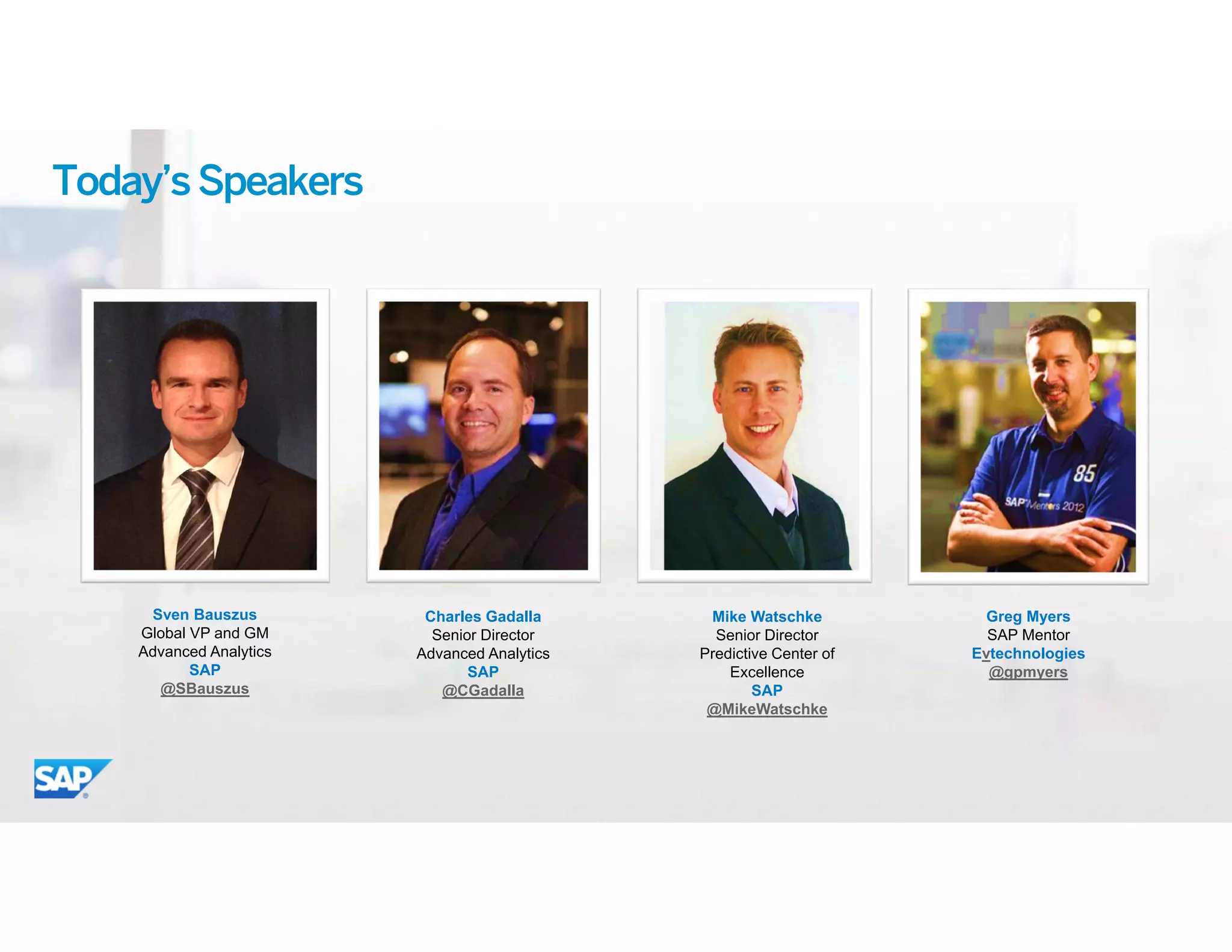 3© 2015 SAP SE or an SAP affiliate company. All rights reserved.
Today’sSpeakers
Sven Bauszus
Global VP and GM
Advanced Analytics
SAP
@SBauszus
Charles Gadalla
Senior Director
Advanced Analytics
SAP
@CGadalla
Mike Watschke
Senior Director
Predictive Center of
Excellence
SAP
@MikeWatschke
Greg Myers
SAP Mentor
Evtechnologies
@gpmyers
 