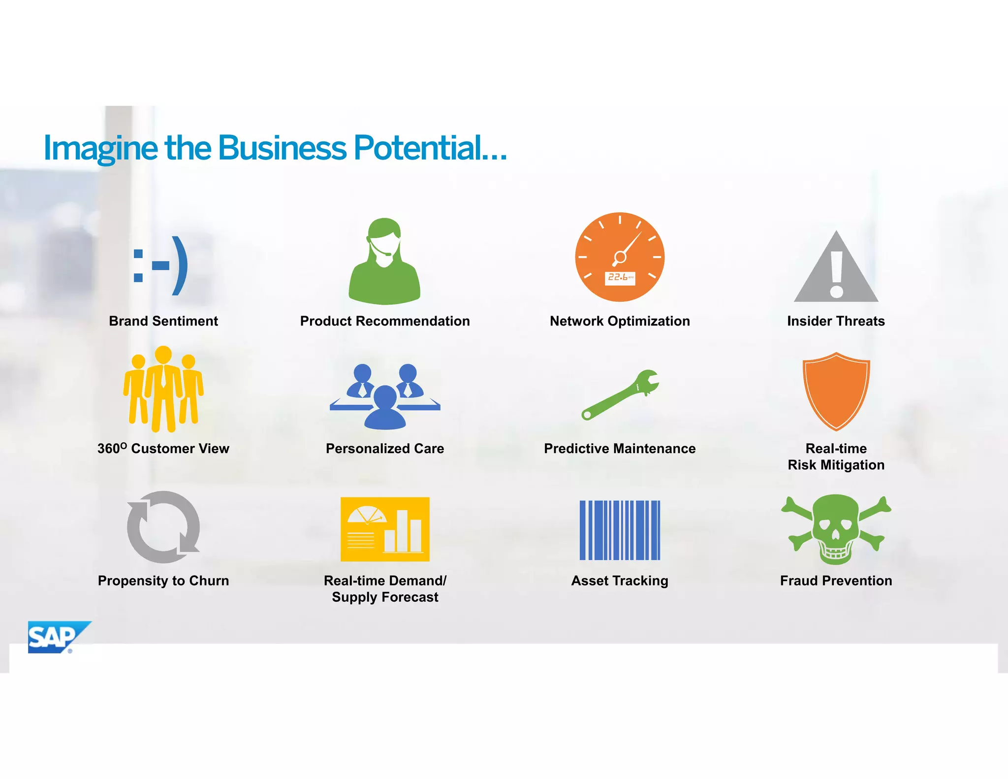 ©	2015 SAP SE or an SAP affiliate company. All rights reserved. 9
:-)
Brand Sentiment
360O Customer View
Product Recommendation
Propensity to Churn Real-time Demand/
Supply Forecast
Predictive Maintenance
Fraud Prevention
Network Optimization Insider Threats
Real-time
Risk Mitigation
Asset Tracking
Personalized Care
ImaginetheBusinessPotential…
 