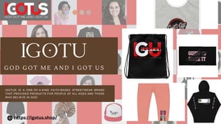 G O D G O T M E A N D I G O T U S
IGOTUS IS A ONE-OF-A-KIND FAITH-BASED STREETWEAR BRAND
THAT PROVIDES PRODUCTS FOR PEOPLE OF ALL AGES AND THOSE
WHO BELIEVE IN GOD.
https://igotus.shop/
 