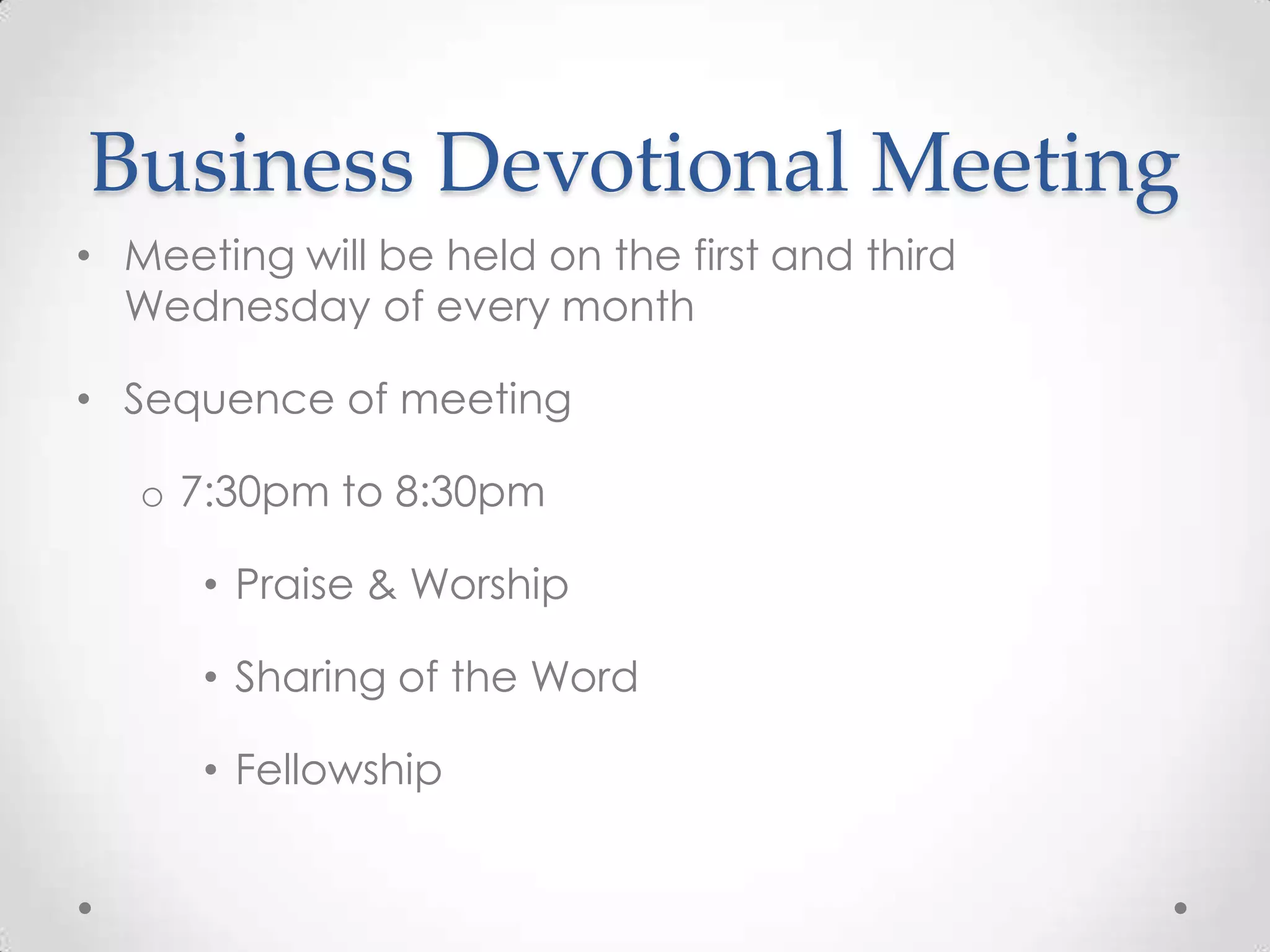 Business Devotional Meeting
• Meeting will be held on the first and third
Wednesday of every month
• Sequence of meeting
o 7:30pm to 8:30pm
• Praise & Worship
• Sharing of the Word
• Fellowship
 