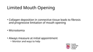 Limited Mouth Opening
• Collagen deposition in connective tissue leads to fibrosis
and progressive limitation of mouth opening
• Microstomia
• Always measure at initial appointment
• Monitor and ways to help
 