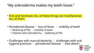 “My scleroderma makes my teeth loose.”
• First and foremost: ALL of these things are multifactorial-
ALL of them.
• Periodontal disease  loss of bone  mobility of teeth
• Widening of PDL  mobility of teeth
• Patients with scleroderma  widening of PDL
• Challenges with manual dexterity  challenges with oral
hygiene practices  periodontal disease  (see above)
 
