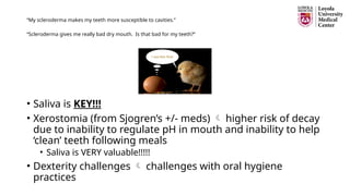 “My scleroderma makes my teeth more susceptible to cavities.”
“Scleroderma gives me really bad dry mouth. Is that bad for my teeth?”
• Saliva is KEY!!!
• Xerostomia (from Sjogren’s +/- meds)  higher risk of decay
due to inability to regulate pH in mouth and inability to help
‘clean’ teeth following meals
• Saliva is VERY valuable!!!!!
• Dexterity challenges  challenges with oral hygiene
practices
 