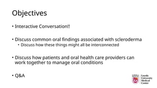 Objectives
• Interactive Conversation!!
• Discuss common oral findings associated with scleroderma
• Discuss how these things might all be interconnected
• Discuss how patients and oral health care providers can
work together to manage oral conditions
• Q&A
 