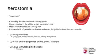 Xerostomia
• “dry mouth”
• Caused by the destruction of salivary glands
• Causes trouble in the ability to eat, speak and chew
• Medications that reduce salivary flow
• Increased risk of periodontal disease and caries, fungal infections, denture retention
• 1) Salivary substitutes
• Sprays, gels, rinses, Biotene products, among many others
• 2) Water and/or sugar free drinks, gums, lozenges
• 3) Saliva stimulating medications
• Pilocarpine
 