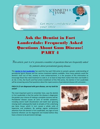 Ask the Dentist in Fort
       Lauderdale: Frequently Asked
       Questions About Gum Disease!
                  PART 4

This article, part 4 of 4, presents a number of questions that are frequently asked
                         by patients about periodontal (gum) disease.

This dentist in Fort Lauderdale has used this four-part FAQ series to spread a greater understanding of
periodontal (gum) disease and the various treatment options available. Since many patients avoid the
dentist’s chair out of fear, anxiety or even embarrassment, it is the purpose of this information to
encourage those that need treatment to seek it; or at least to help them realize that their oral health is
at risk. In this, the fourth and final article installment of this FAQ series, the dentist in Fort Lauderdale
will be answering some final questions about the repercussions of periodontal disease left untreated…

FAQ # 9: If I am diagnosed with gum disease, can my teeth be
saved?

The most important point to remember here, says the dentist
in Fort Lauderdale is that the earlier the disease is diagnosed,
the greater your chance of making a complete recovery will be.
Periodontal disease causes all sorts of terrible symptoms,
including severe tooth discoloration and tooth loss! Ignoring
missing teeth subsequently leads to atrophy of the underlying
jaw bone tissue, which in turn causes a whole suite of
expensive oral problems. By seeking regular professional
attention from the dentist in Fort Lauderdale, any signs of oral
bacterial infection can be diagnosed and treated before they
have a chance to do permanent damage.
 