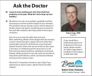Ask the Doctor
Q)	 I want to start working out, but I have had foot
	 problems in the past. What do I do to keep my feet
	healthy?
A)	 My advice is to start new workouts gradually and then
increase your stamina and the length of your workouts.
This prevents overuse injuries such as stress fractures or
tendon strains and sprains. Stretching your muscles be-
fore and after workouts also helps prevent these types
of injuries.
	 Also, be sure to wear the right shoe and sock.
	 Wear well-fitting athletic shoes designed for the exercise
or sport. Shoes that don’t support the arch of the foot
and provide cushion for the heel can cause heel pain
(plantar fasciitis). Shoes that are too small can also cause
a neuroma, or a thickening of the nerve tissue, in the
foot and may require injections, medication or physical
therapy. Wearing cotton or non-slip socks are also key to
help avoid painful blisters, which can become infected
and cause more serious issues.
	 Above all, it’s important to listen to your body. If you
experience an injury or pain, call your foot and ankle
surgeon.
If you would like a
professional opinion to
evaluate your foot care
needs, please contact
Dr. Robert Sage, Board
Certified in Foot Surgery
at (608) 364-1640.
Robert Sage, DPM
Podiatrist
Beloit Clinic Podiatry
1905 E. Huebbe Parkway • Beloit
 