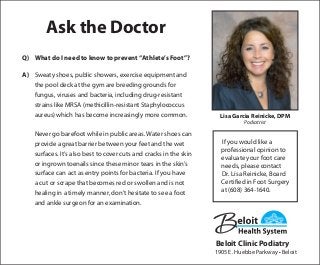 Ask the Doctor
Q)	 What do I need to know to prevent “Athlete’s Foot”?
A)	 Sweaty shoes, public showers, exercise equipment and
the pool deck at the gym are breeding grounds for
fungus, viruses and bacteria, including drug-resistant
strains like MRSA (methicillin-resistant Staphylococcus
aureus) which has become increasingly more common.
	 Never go barefoot while in public areas. Water shoes can
provide a great barrier between your feet and the wet
surfaces. It’s also best to cover cuts and cracks in the skin
or ingrown toenails since these minor tears in the skin’s
surface can act as entry points for bacteria. If you have
a cut or scrape that becomes red or swollen and is not
healing in a timely manner, don’t hesitate to see a foot
and ankle surgeon for an examination.
If you would like a
professional opinion to
evaluate your foot care
needs, please contact
Dr. Lisa Reinicke, Board
Certified in Foot Surgery
at (608) 364-1640.
Lisa Garcia Reinicke, DPM
Podiatrist
Beloit Clinic Podiatry
1905 E. Huebbe Parkway • Beloit
 