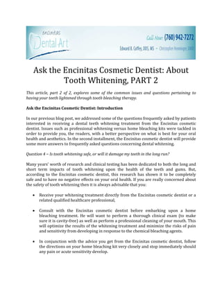 Ask the Encinitas Cosmetic Dentist: About
            Tooth Whitening, PART 2
This article, part 2 of 2, explores some of the common issues and questions pertaining to
having your teeth lightened through tooth bleaching therapy.

Ask the Encinitas Cosmetic Dentist: Introduction

In our previous blog post, we addressed some of the questions frequently asked by patients
interested in receiving a dental teeth whitening treatment from the Encinitas cosmetic
dentist. Issues such as professional whitening versus home bleaching kits were tackled in
order to provide you, the readers, with a better perspective on what is best for your oral
health and aesthetics. In the second installment, the Encinitas cosmetic dentist will provide
some more answers to frequently asked questions concerning dental whitening.

Question 4 ~ Is tooth whitening safe, or will it damage my teeth in the long run?

Many years’ worth of research and clinical testing has been dedicated to both the long and
short term impacts of tooth whitening upon the health of the teeth and gums. But,
according to the Encinitas cosmetic dentist, this research has shown it to be completely
safe and to have no negative effects on your oral health. If you are really concerned about
the safety of tooth whitening then it is always advisable that you:

   •   Receive your whitening treatment directly from the Encinitas cosmetic dentist or a
       related qualified healthcare professional,

   •   Consult with the Encinitas cosmetic dentist before embarking upon a home
       bleaching treatment. He will want to perform a thorough clinical exam (to make
       sure it is cavity-free) as well as perform a professional cleaning of your mouth. This
       will optimize the results of the whitening treatment and minimize the risks of pain
       and sensitivity from developing in response to the chemical bleaching agents.

   •   In conjunction with the advice you get from the Encinitas cosmetic dentist, follow
       the directions on your home bleaching kit very closely and stop immediately should
       any pain or acute sensitivity develop.
 