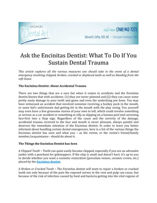 Ask the Encinitas Dentist: What To Do If You
           Sustain Dental Trauma
This article explores all the various measures one should take in the event of a dental
emergency involving chipped, broken, cracked or displaced teeth as well as bleeding from the
soft tissue.

The Encinitas Dentist: About Accidental Trauma

There are two things that are a sure bet when it comes to accidents and the Encinitas
dentist knows that with accidents: (1) they are never planned and (2) they can cause some
pretty nasty damage to your teeth and gums and even the underlying jaw bone. You may
have witnessed an accident that involved someone receiving a hockey puck in the mouth,
or some kid’s unfortunate dad getting hit in the mouth with the play swing. You yourself
may even have a few gruesome stories of your own to tell, which could involve something
as serious as a car accident or something as silly as slipping on a banana peel and careening
face-first into a Stop sign. Regardless of the cause and the severity of the damage,
accidental trauma received to the face and mouth is never pleasant, always painful and
deserves the immediate attention of the Encinitas dentist. In order to leave you better
informed about handling certain dental emergencies, here is a list of the various things the
Encinitas dentist has seen and what you – as the victim, or the victim’s friend/family
member/acquaintance - should do about it.

The Things the Encinitas Dentist has Seen

A Chipped Tooth ~ Teeth can quite easily become chipped, especially if you are an adrenalin
junkie with a penchant for gobstoppers. If the chip is small and doesn’t hurt, it’s up to you
to decide whether you want a cosmetic restoration (porcelain veneer, ceramic crown, etc.)
placed by the Encinitas dentist.

A Broken or Cracked Tooth ~ The Encinitas dentist will want to repair a broken or cracked
tooth not only because of the pain the exposed nerves in the root and pulp can cause, but
because of the risk of infection caused by food and bacteria getting into the vital regions of
 