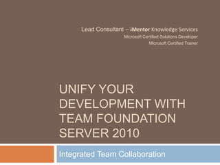 Unify your development with Team foundation server 2010 Integrated Team Collaboration Lead Consultant – iMentor Knowledge Services Microsoft Certified Solutions Developer Microsoft Certified Trainer 