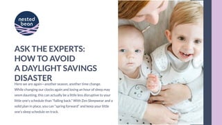 ASK THE EXPERTS:
HOW TO AVOID
A DAYLIGHT SAVINGS
DISASTER
Here we are again—another season, another time change.
While changing our clocks again and losing an hour of sleep may
seem daunting, this can actually be a little less disruptive to your
little one's schedule than "falling back." With Zen Sleepwear and a
solid plan in place, you can “spring forward” and keep your little
one’s sleep schedule on track.
 