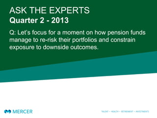 ASK THE EXPERTS
Quarter 2 - 2013
Q: Let’s focus for a moment on how pension funds
manage to re-risk their portfolios and constrain
exposure to downside outcomes.
 