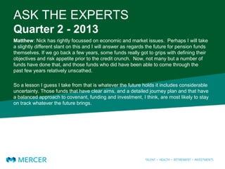 ASK THE EXPERTS
Quarter 2 - 2013
Matthew: Nick has rightly focussed on economic and market issues. Perhaps I will take
a slightly different slant on this and I will answer as regards the future for pension funds
themselves. If we go back a few years, some funds really got to grips with defining their
objectives and risk appetite prior to the credit crunch. Now, not many but a number of
funds have done that, and those funds who did have been able to come through the
past few years relatively unscathed.
So a lesson I guess I take from that is whatever the future holds it includes considerable
uncertainty. Those funds that have clear aims, and a detailed journey plan and that have
a balanced approach to covenant, funding and investment, I think, are most likely to stay
on track whatever the future brings.
 