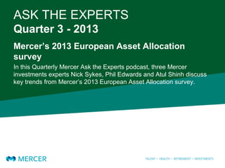 ASK THE EXPERTS
Quarter 3 - 2013
Mercer’s 2013 European Asset Allocation
survey
In this Quarterly Mercer Ask the Experts podcast, three Mercer
investments experts Nick Sykes, Phil Edwards and Atul Shinh discuss
key trends from Mercer’s 2013 European Asset Allocation survey.
 
