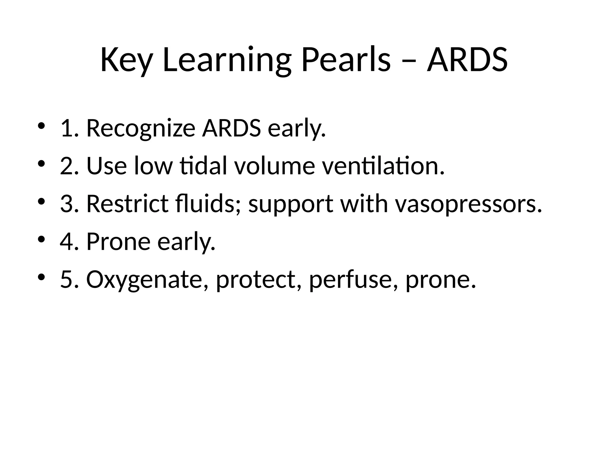 Key Learning Pearls – ARDS
• 1. Recognize ARDS early.
• 2. Use low tidal volume ventilation.
• 3. Restrict fluids; support with vasopressors.
• 4. Prone early.
• 5. Oxygenate, protect, perfuse, prone.
 