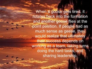 When a goose gets tired, it rotates back into the formation and another goose flies at the point position. If people had as much sense as geese, they would realize that ultimately their success depends on working as a team, taking turns doing the hard tasks, and sharing leadership. 