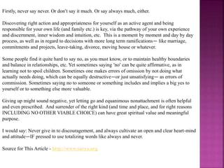 Firstly, never say never. Or don’t say it much. Or say always much, either.
Discovering right action and appropriateness for yourself as an active agent and being
responsible for your own life (and family etc.) is key, via the pathway of your own experience
and discernment, inner wisdom and intuition, etc. This is a moment by moment and day by day
process, as well as in regard to decisions with more long term ramifications— like marriage,
commitments and projects, leave-taking, divorce, moving house or whatever.
Some people find it quite hard to say no, as you must know, or to maintain healthy boundaries
and balance in relationships, etc. Yet sometimes saying ‘no’ can be quite affirmative, as in
learning not to spoil children. Sometimes one makes errors of omission by not doing what
actually needs doing, which can be equally destructive—or just unsatisfying— as errors of
commission. Sometimes saying no to someone or something includes and implies a big yes to
yourself or to something else more valuable.
Giving up might sound negative, yet letting go and equanimous nonattachment is often helpful
and even prescribed. And surrender of the right kind (and time and place, and for right reasons
INCLUDING NO OTHER VIABLE CHOICE) can have great spiritual value and meaningful
purpose.
I would say: Never give in to discouragement, and always cultivate an open and clear heart-mind
and attitude—IF pressed to use totalizing words like always and never.
Source for This Article - http://www.surya.org
 