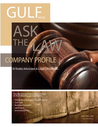 Al Shaiba Advocates & Legal Consultants
ASK
THE
LAW
ASK THE LAW
www.askthelaw.ae
Our law firm provides legal services
in the following specializations:
• Cheque Bounced cases / Unpaid Invoices
• Civil Cases
• Real Estate Disputes
• Labor Cases
• Unrecovered Debts
COMPANY PROFILE
GULFNEWS
 