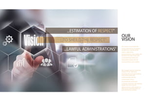OUR
VISION
Our vision is to provide the
center estimations of respect,
uprightness, unprejudiced
nature, objectivity,
trustworthiness and validity. We
aimed at the rule of law and
accomplishing reality and
reasonable equity with all
trustworthiness and validity.
We struggle hard to shield the
respect of our calling by
receiving the most astounding
level of provable skill,
craftsmanship and the
conservation of our
tremendously esteemed
customer mysteries. We likewise
impart the most recent
advancements with respect to
their issues and help them to
pick the best accessible
...ESTIMATION OF RESPECT”
...TO SHEILD THE RESPECT”
...LAWFUL ADMINISTRATIONS”
 