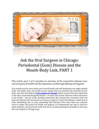 8572528575Ask the Oral Surgeon in Chicago: Periodontal (Gum) Disease and the Mouth-Body Link, PART 1<br />This article, part 1 of 4, provides an overview of the connection between your oral and general health and the importance of thorough lifelong oral hygiene.<br />Your mouth says far more about your overall health and well-being than one might initially think. And what’s more, the health of your mouth shares an intimate link with that of your body, says this dual-degreed oral surgeon in Chicago. Much research has been dedicated to the topic of periodontal (gum) disease – an acute and chronic infection of the soft tissues in the mouth – and one of the startling connections this research has revealed is that oral bacterial infection left untreated can increase a patient’s risk of developing a whole host of other debilitating and, in cases, potentially fatal illnesses! Now more than ever, patients need to realize that good oral health and hygiene are fundamental not only to preserve smile aesthetics and to prevent tooth loss, but to promote good general health as well, says this oral surgeon in Chicago Loop.<br />Ask the Oral Surgeon in Chicago Loop: Understanding the Mouth-Body Connection<br />Our mouth is a portal into the rest of our body. What we put in it provides the nutrition and energy necessary to keep us alive and healthy. So, it makes perfect sense that if your mouth is ridden with bacteria and decay – as is symptomatic of periodontal disease or impacted teeth – your general health is at heightened  risk, says this oral surgeon in Chicago. You may think that brushing and flossing your teeth twice a day is the dentist’s advice for avoiding cavities, but in reality, a rigorous home oral hygiene routine could save you from a whole host of nasty ailments and diseases, including cancer, heart disease, respiratory disease, diabetes and osteoporosis! The key here is the body’s response to infection, says this dual-degreed oral surgeon in Chicago Loop, which is inflammation and the cellular and immune response to it; the common denominator in all of these debilitating and potentially fatal conditions.<br />The bottom line is that any disease or chronic bacterial infection in the mouth can and does have an impact upon the health of the rest of the body.<br />American Statistics of Periodontal (Gum) Disease<br />In spite of the connection between the health of the mouth and that of the body – a connection that is well documented in scientific literature – the statistics of periodontal disease in the United States alone are shocking! A staggering 80% of all Americans present with some form or stage of oral bacterial infection, whether it is generalized or localized, like around an impacted tooth, says this oral surgeon in Chicago Loop, or whether it be a mild infection of the gums (gingivitis) or severe chronic periodontal disease. While your medical history and genetics can increase your risk for developing gum disease, maintaining lifelong oral hygiene is the real key to minimizing your risk. And all this entails is regular and thorough brushing and flossing, removing impacted and hopeless teeth and visits to a general dentist and oral surgeon in Chicago Loop.<br />Ask the Oral Surgeon in Chicago Loop: A Cautionary Note<br />Just as we are confident of the link between smoking and respiratory disease, so too are medical researchers, scientists and doctors confident of the importance periodontal (gum) disease plays in the development of a whole host of terrible diseases and afflictions. If all it takes is that little extra effort to keep your teeth and gums clean and pay regular visits to the oral surgeon in Chicago Loop, then consider it a worth-while investment in the beauty of your smile and the longevity of your body!<br />Stay tuned for our next article installment on the connection between periodontal disease and your general health; brought to you by the dual-degreed oral surgeon in Chicago.<br />-285752420620<br />