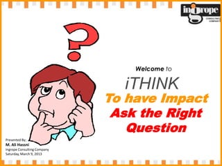 Welcome to

                               iTHINK
                             To have Impact
                              Ask the Right
                                Question
Presented By;
M. Ali Hassni
Ingrope Consulting Company
Saturday, March 9, 2013
 
