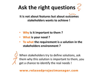 Ask the right questions
It is not about features but about outcomes
stakeholders wants to achieve !
• Why is it important to them ?
• What is your need ?
• To what the requirement is a solution in the
stakeholders environment ?
When stakeholders try to define solutions, ask
them why this solution is important to them, you
get a chance to identify the real needs !
www.relaxedprojectmanager.com
 