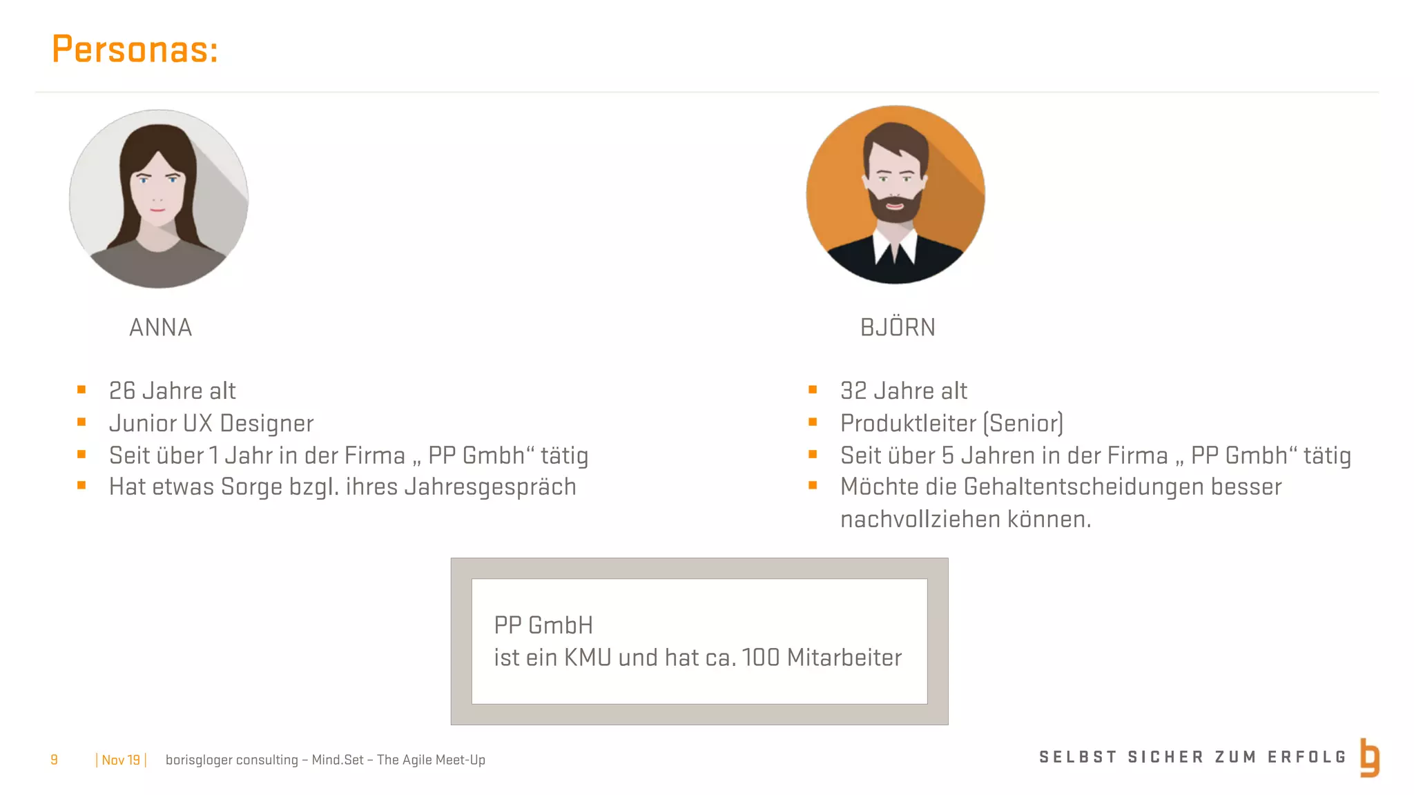 S E L B S T S I C H E R Z U M E R F O L Gborisgloger consulting – Mind.Set – The Agile Meet-Up
Personas:
ANNA
§ 26 Jahre alt
§ Junior UX Designer
§ Seit über 1 Jahr in der Firma „ PP Gmbh“ tätig
§ Hat etwas Sorge bzgl. ihres Jahresgespräch
BJÖRN
§ 32 Jahre alt
§ Produktleiter (Senior)
§ Seit über 5 Jahren in der Firma „ PP Gmbh“ tätig
§ Möchte die Gehaltentscheidungen besser
nachvollziehen können.
PP GmbH
ist ein KMU und hat ca. 100 Mitarbeiter
| Nov 19 |9
 