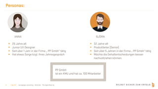 S E L B S T S I C H E R Z U M E R F O L Gborisgloger consulting – Mind.Set – The Agile Meet-Up
Personas:
ANNA
§ 26 Jahre alt
§ Junior UX Designer
§ Seit über 1 Jahr in der Firma „ PP Gmbh“ tätig
§ Hat etwas Sorge bzgl. ihres Jahresgespräch
BJÖRN
§ 32 Jahre alt
§ Produktleiter (Senior)
§ Seit über 5 Jahren in der Firma „ PP Gmbh“ tätig
§ Möchte die Gehaltentscheidungen besser
nachvollziehen können.
PP GmbH
ist ein KMU und hat ca. 100 Mitarbeiter
| Nov 19 |9
 