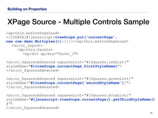 Building on Properties
XPage Source - Multiple Controls Sample
13
<xp:this.beforePageLoad> 
<![CDATA[#{javascript:viewScope.put('currentPage',  
new com.demo.Multiples());}]]></xp:this.beforePageLoad>
<xc:cc_Layout>
<xp:this.facets>
<xp:div xp:key="facet_1">
<xc:cc_SquaresAdvanced squaresList=“#{Squares.redList}"
styleName="#{viewScope.currentPage.firstStyleName}">
</xc:cc_SquaresAdvanced>
<xc:cc_SquaresAdvanced squaresList=“#{Squares.greenList}"
styleName="#{viewScope.currentPage['secondStyleName']}">
</xc:cc_SquaresAdvanced>
<xc:cc_SquaresAdvanced squaresList="#{Squares.blueList}"
styleName="#{javascript:viewScope.currentPage().getThirdStyleName()
}">
</xc:cc_SquaresAdvanced>
 