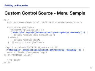 Building on Properties
Custom Control Source - Menu Sample
16
<li>
<xp:link text="Multiple" id="link5" disableTheme=“true”>
<xp:this.styleClass>
<![CDATA[#{javascript: if
('Multiple'.equals(facesContext.getProperty('menuKey'))) {
return 'menuButton menuActive';
} else {
return 'menuButton';
} }]]></xp:this.styleClass>
<xp:this.value><![CDATA[#{javascript:if
(!'Multiple'.equals(facesContext.getProperty('menuKey'))) {
return '/multiplesquares.xsp';
}}]]></xp:this.value>
</xp:link>
</li>
 
