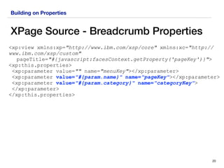 Building on Properties
XPage Source - Breadcrumb Properties
20
<xp:view xmlns:xp="http://www.ibm.com/xsp/core" xmlns:xc="http://
www.ibm.com/xsp/custom"
pageTitle="#{javascript:facesContext.getProperty('pageKey')}">
<xp:this.properties>
<xp:parameter value="" name="menuKey"></xp:parameter>
<xp:parameter value="#{param.name}" name="pageKey"></xp:parameter>
<xp:parameter value="#{param.category}" name="categoryKey"> 
</xp:parameter>
</xp:this.properties>
 