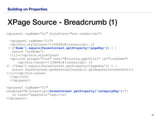 Building on Properties
XPage Source - Breadcrumb (1)
21
<xp:panel tagName="ul" styleClass="nav navbar-nav”>
<xp:panel tagName=“li">
<xp:this.styleClass><![CDATA[#{javascript: if  
( ('Home').equals(facesContext.getProperty('pageKey')) ) {
return 'navHome';
}}]]></xp:this.styleClass>
<xp:link escape="true" text="#{config.appTitle}" id="linkHome">
<xp:this.value><![CDATA[#{javascript: if  
(! ('Home').equals(facesContext.getProperty('pageKey')) ) {
return facesContext.getExternalContext().getRequestContextPath();
}}]]></xp:this.value>
</xp:link>
</xp:panel>
<xp:panel tagName=“li"
rendered="#{javascript:facesContext.getProperty('categoryKey')}">
<a class=“separator”>></a>
</xp:panel>
 