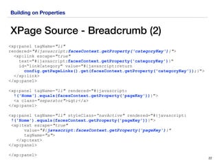 Building on Properties
XPage Source - Breadcrumb (2)
22
<xp:panel tagName="li"
rendered="#{javascript:facesContext.getProperty('categoryKey')}">
<xp:link escape="true" 
text="#{javascript:facesContext.getProperty('categoryKey')}"  
id=“linkCategory" value="#{javascript:return  
config.getPageLinks().get(facesContext.getProperty('categoryKey'));}"> 
</xp:link>
</xp:panel>
<xp:panel tagName=“li" rendered="#{javascript: 
!('Home').equals(facesContext.getProperty('pageKey'))}">
<a class="separator">></a>
</xp:panel>
<xp:panel tagName="li" styleClass=“navActive" rendered="#{javascript: 
!('Home').equals(facesContext.getProperty('pageKey'))}">
<xp:text escape="true"
value="#{javascript:facesContext.getProperty('pageKey')}"
tagName="a">
</xp:text>
</xp:panel>
</xp:panel>
 