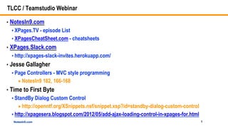 NotesIn9.comNotesIn9.com
TLCC / Teamstudio Webinar
• NotesIn9.com
 XPages.TV - episode List
 XPagesCheatSheet.com - cheatsheets
• XPages.Slack.com
 http://xpages-slack-invites.herokuapp.com/
• Jesse Gallagher
 Page Controllers - MVC style programming
NotesIn9 182, 166-168
• Time to First Byte
 StandBy Dialog Custom Control
http://openntf.org/XSnippets.nsf/snippet.xsp?id=standby-dialog-custom-control
 http://xpagesera.blogspot.com/2012/05/add-ajax-loading-control-in-xpages-for.html
1
 