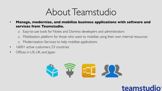 AboutTeamstudio	

•  Manage, modernize, and mobilize business applications with software and
services from Teamstudio.	

o  Easy-to-use tools for Notes and Domino developers and administrators	

o  Mobilization platform for those who want to mobilize using their own internal resources	

o  Modernization Services to help mobilize applications	

•  1600+ active customers, 53 countries	

•  Ofﬁces in US, UK, and Japan	

 