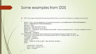 Some examples from DDS
 GET http://{server}/{database}/api/data/documents/unid/{docunid}?{parameters}
{
"@href":"http://server/XPagesExt.nsf/api/data/documents/unid/5D006566E919779E852578B7004A6019",
"@unid":"5D006566E919779E852578B7004A6019",
"@noteid":"906",
"@created":"2011-06-22T13:32:22Z",
"@modified":"2011-08-21T14:39:31Z",
"@authors": ["CN=Robert Perron/OU=Westford/O=IBM","CN=rperronadmin/O=rtest","CN=rperronadmin/O=rtest"],
"@form":"Contact",
"$UpdatedBy":"CN=Robert
Perron/OU=Westford/O=IBM;CN=rperronadmin/O=rtest;Anonymous;CN=rperronadmin/O=rtest",
"$Revisions":"06/22/2011 09:32:22 AM;06/22/2011 09:33:17 AM;08/15/2011 12:16:31 PM",
"FirstName":"Barney",
"LastName":"Bloomberg",
"Number":1.75,
"Date": ["2011-07-21T20:21:00Z","2011-08-01T14:38:00Z"],
"Body":
{
"contentType":"text/html",
"data":"Just <b>sales</b>.",
"type":"richtext"
}
}
 