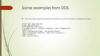 Some examples from DDS
 PUT http://{server}/{database}/api/data/documents/unid/{docunid}?{parameters}
Content-Type: application/json
Accept: application/json
X-HTTP-Method-Override: PATCH
{"FirstName":"Barney", "LastName":"Bloomberg", "EMail":"bbbb@acme.com",
"Number":1.75,
"Date":["2011-08-21T20:21:00Z", "2011-08-01T14:38:00Z"],
"Body":{"contentType":"text/html", "data":"Just <b>sales</b>.",
"type":"richtext"},
"City":"new york city"}
 