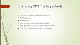 Extending DDS: The Ingredients
 com.ibm.domino.das.service.RestService
 REST Resources
 javax.ws.rs.*
 com.ibm.commons.util.io.json.JsonObject
 com.ibm.domino.osgi.core.context.ContextInfo
 com.ibm.commons.util.io.json.util.JsonWriter
 