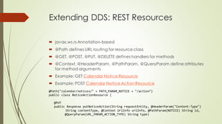 Extending DDS: REST Resources
 javax.ws.rs Annotation-based
 @Path defines URL routing for resource class
 @GET, @POST, @PUT, @DELETE defines handlers for methods
 @Context, @HeaderParam, @PathParam, @QueryParam define attributes
for method arguments
 Example: GET Calendar Notice Resource
 Example: POST Calendar Notice Action Resource
@Path("calendar/notices/" + PATH_PARAM_NOTICE + "/action")
public class NoticeActionResource {
@PUT
public Response putNoticeAction(String requestEntity, @HeaderParam("Content-Type")
String contentType, @Context UriInfo uriInfo, @PathParam(NOTICE) String id,
@QueryParam(URL_PARAM_ACTION_TYPE) String type)
 