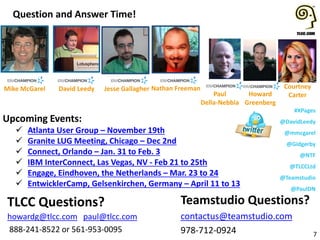 #XPages
@DavidLeedy
@mmcgarel
@Gidgerby
@NTF
@TLCCLtd
@Teamstudio
@PaulDN
Upcoming Events:
 Atlanta User Group – November 19th
 Granite LUG Meeting, Chicago – Dec 2nd
 Connect, Orlando – Jan. 31 to Feb. 3
 IBM InterConnect, Las Vegas, NV - Feb 21 to 25th
 Engage, Eindhoven, the Netherlands – Mar. 23 to 24
 EntwicklerCamp, Gelsenkirchen, Germany – April 11 to 13
Question and Answer Time!
7
Teamstudio Questions?
contactus@teamstudio.com
978-712-0924
TLCC Questions?
howardg@tlcc.com paul@tlcc.com
888-241-8522 or 561-953-0095
Howard
Greenberg
Courtney
Carter
Mike McGarel Jesse GallagherDavid Leedy Nathan Freeman
Paul
Della-Nebbia
 