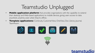 Teamstudio Unplugged	

•  Mobile application platform that provides organizations with the capability to extend
their desktop and Web-based applications to mobile devices, giving users access to data
anywhere, anytime, even when they’re ofﬂine.	

•  Template applications: Continuity, CustomerView, OneView, Doc Library, Journal,
TeamRoom	

 