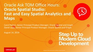 Copyright © 2019, Oracle and/or its affiliates. All rights reserved.
Oracle Ask TOM Office Hours:
Oracle Spatial Studio:
Fast and Easy Spatial Analytics and
Maps
Carol Palmer, Senior Principal Product Manager, Oracle Spatial and Graph
David Lapp, Senior Principal Product Manager, Oracle Spatial and Graph
August 14, 2019
 
