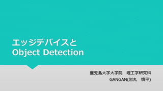エッジデバイスと
Object Detection
鹿児島大学大学院 理工学研究科
GANGAN(岩丸 慎平)
 