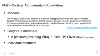 PO2 - Node.js Community - Foundation
 Mission:
 Corporate members
 8 platinum(including IBM), 1 Gold, 19 Silver (Needs update)
 Individual members
https://nodejs.org/en/foundation/
The Node.js Foundation's mission is to enable widespread adoption and help accelerate
development of Node.js and other related modules through an open governance model that
encourages participation, technical contribution, and a framework for long term stewardship
by an ecosystem invested in Node.js' success.
29 3/17/2017
 