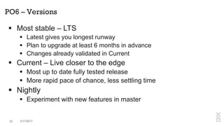 PO6 – Versions
 Most stable – LTS
 Latest gives you longest runway
 Plan to upgrade at least 6 months in advance
 Changes already validated in Current
 Current – Live closer to the edge
 Most up to date fully tested release
 More rapid pace of chance, less settling time
 Nightly
 Experiment with new features in master
33 3/17/2017
 