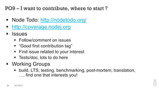 PO9 – I want to contribute, where to start ?
36 3/17/2017
 Node Todo: http://nodetodo.org/
 http://coverage.nodej.org
 Issues
 Follow/comment on issues
 “Good first contribution tag”
 Find issue related to your interest
 Tests/doc, lots to do here
 Working Groups
 build, LTS, testing, benchmarking, post-mortem, translation,
…. find one that interests you!
 