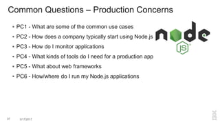 Common Questions – Production Concerns
 PC1 - What are some of the common use cases
 PC2 - How does a company typically start using Node.js
 PC3 - How do I monitor applications
 PC4 - What kinds of tools do I need for a production app
 PC5 - What about web frameworks
 PC6 - How/where do I run my Node.js applications
37 3/17/2017
 