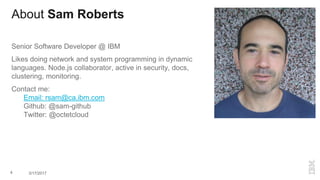 About Sam Roberts
Senior Software Developer @ IBM
Likes doing network and system programming in dynamic
languages. Node.js collaborator, active in security, docs,
clustering, monitoring.
Contact me:
Email: rsam@ca.ibm.com
Github: @sam-github
Twitter: @octetcloud
4 3/17/2017
 